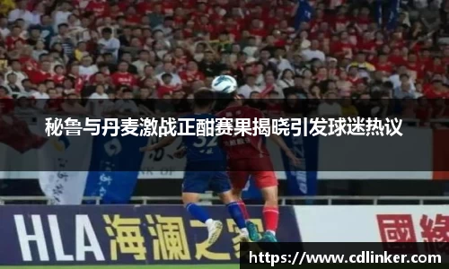 秘鲁与丹麦激战正酣赛果揭晓引发球迷热议